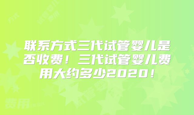 联系方式三代试管婴儿是否收费!三代试管婴儿费用大约多少2020!