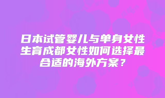 日本试管婴儿与单身女性生育成都女性如何选择最合适的海外方案？