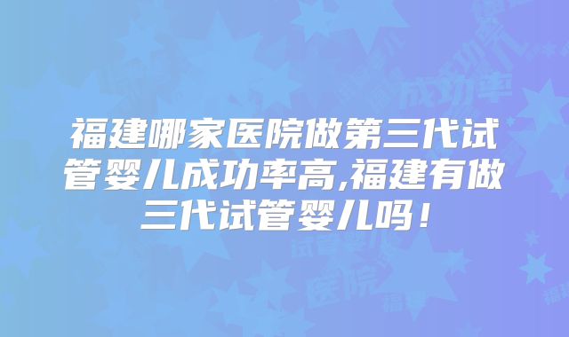 福建哪家医院做第三代试管婴儿成功率高,福建有做三代试管婴儿吗！