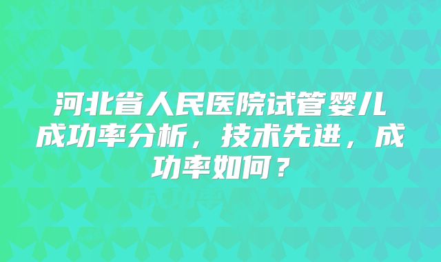 河北省人民医院试管婴儿成功率分析，技术先进，成功率如何？