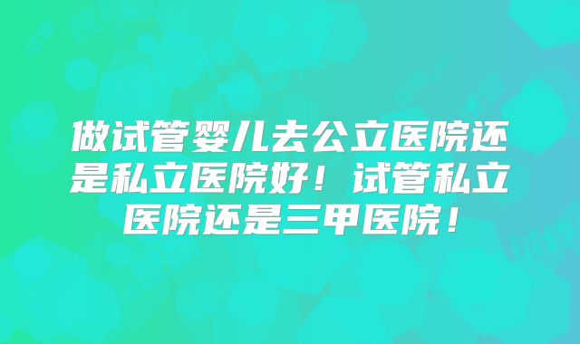 做试管婴儿去公立医院还是私立医院好！试管私立医院还是三甲医院！