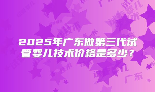 2025年广东做第三代试管婴儿技术价格是多少？