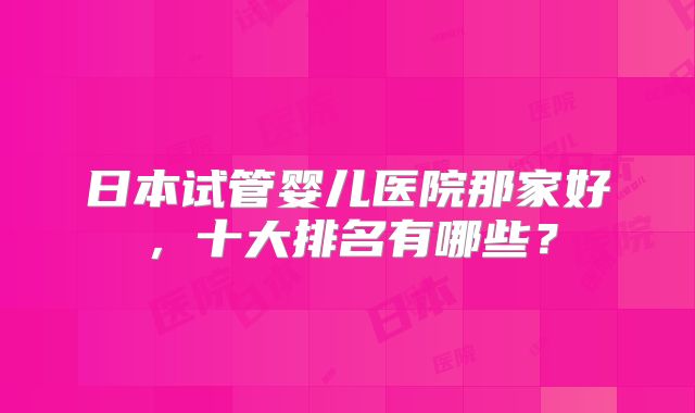 日本试管婴儿医院那家好，十大排名有哪些？