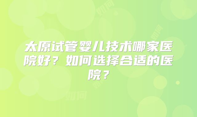 太原试管婴儿技术哪家医院好？如何选择合适的医院？