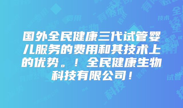 国外全民健康三代试管婴儿服务的费用和其技术上的优势。!全民健康生物科技有限公司!
