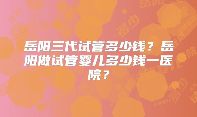 岳阳三代试管多少钱？岳阳做试管婴儿多少钱一医院？