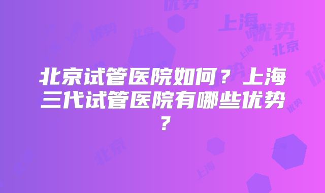 北京试管医院如何？上海三代试管医院有哪些优势？
