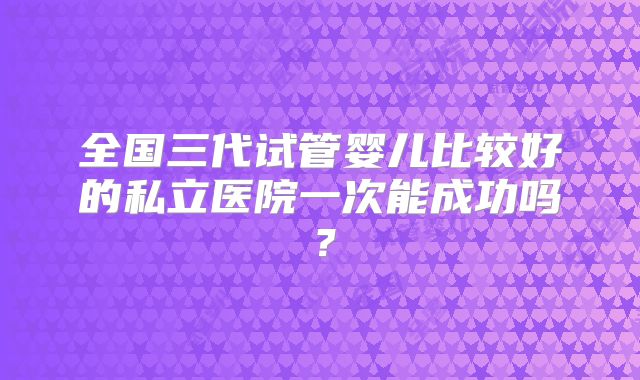 全国三代试管婴儿比较好的私立医院一次能成功吗？