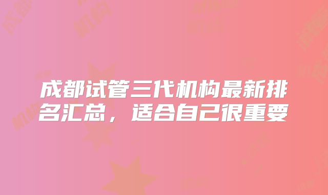 成都试管三代机构最新排名汇总,适合自己很重要