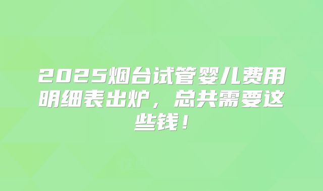2025烟台试管婴儿费用明细表出炉，总共需要这些钱！