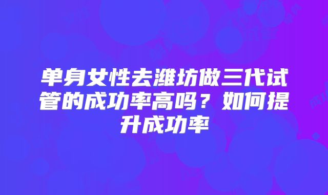单身女性去潍坊做三代试管的成功率高吗？如何提升成功率