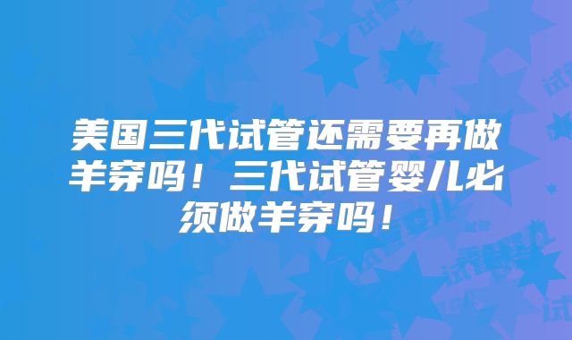 美国三代试管还需要再做羊穿吗！三代试管婴儿必须做羊穿吗！