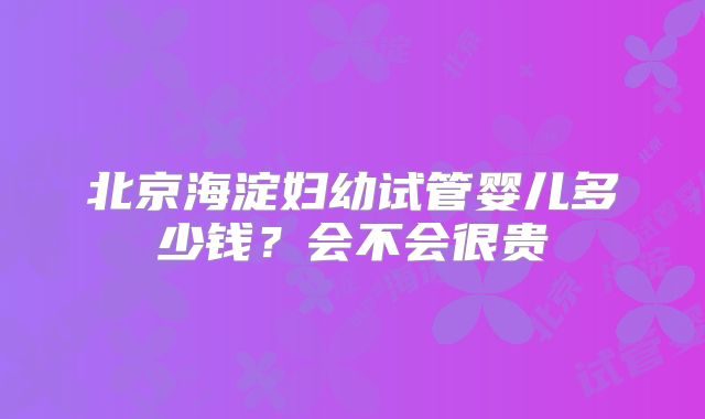 北京海淀妇幼试管婴儿多少钱?会不会很贵