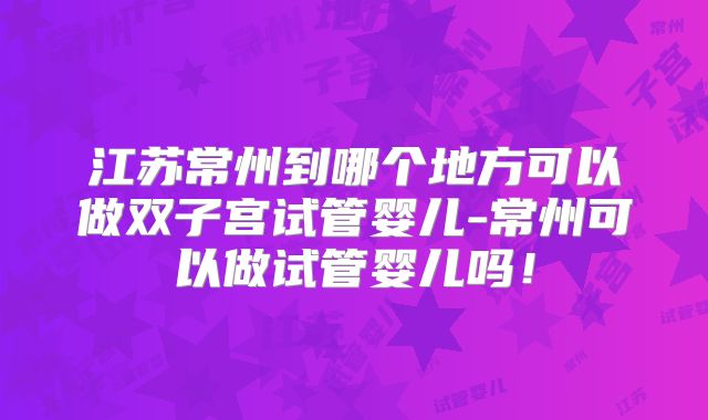 江苏常州到哪个地方可以做双子宫试管婴儿-常州可以做试管婴儿吗！