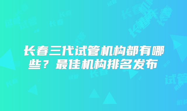 长春三代试管机构都有哪些？最佳机构排名发布