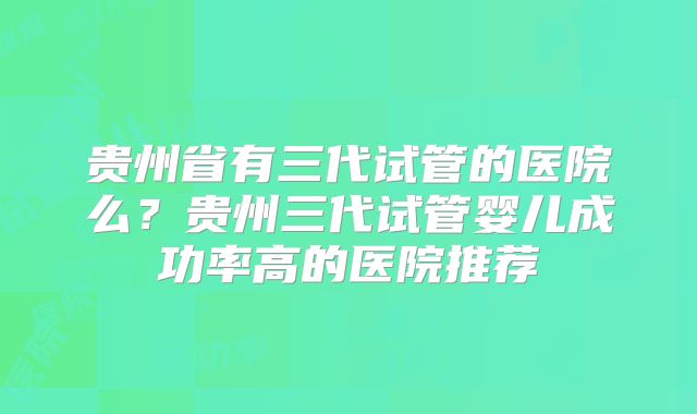 贵州省有三代试管的医院么？贵州三代试管婴儿成功率高的医院推荐