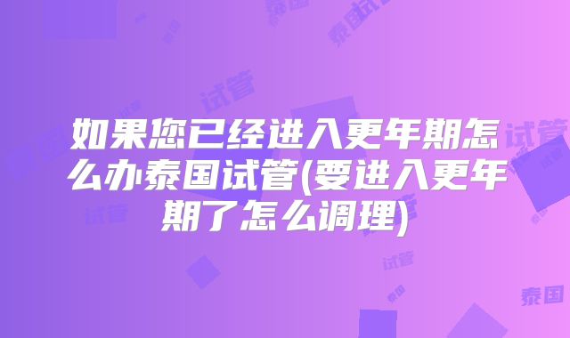 如果您已经进入更年期怎么办泰国试管(要进入更年期了怎么调理)