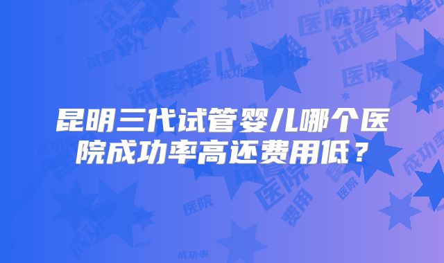 昆明三代试管婴儿哪个医院成功率高还费用低？