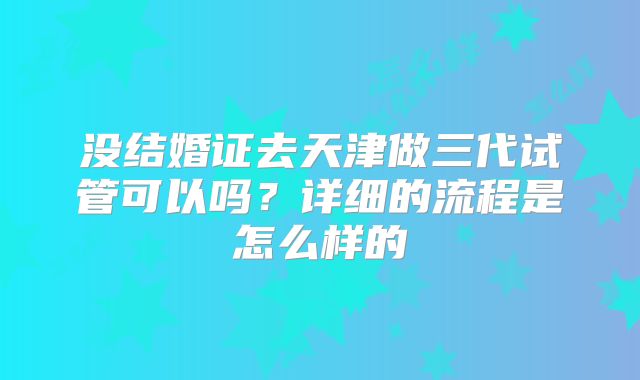 没结婚证去天津做三代试管可以吗？详细的流程是怎么样的