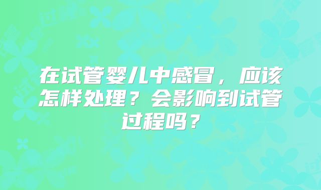 在试管婴儿中感冒，应该怎样处理？会影响到试管过程吗？