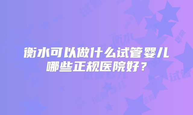 衡水可以做什么试管婴儿哪些正规医院好?