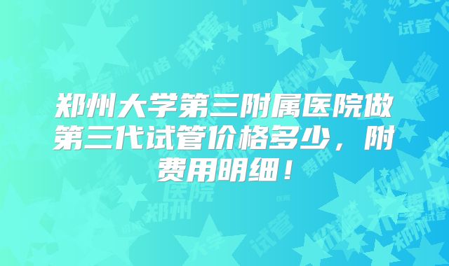 郑州大学第三附属医院做第三代试管价格多少，附费用明细！