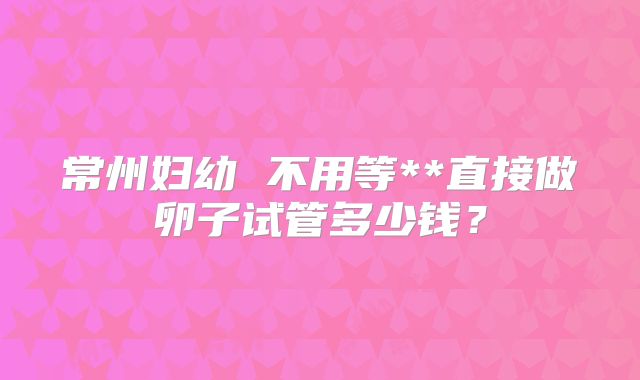 常州妇幼 不用等**直接做卵子试管多少钱？