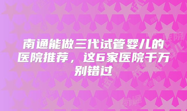 南通能做三代试管婴儿的医院推荐，这6家医院千万别错过