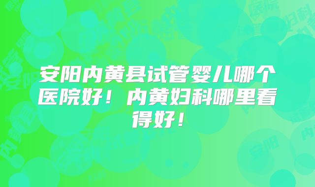 安阳内黄县试管婴儿哪个医院好！内黄妇科哪里看得好！