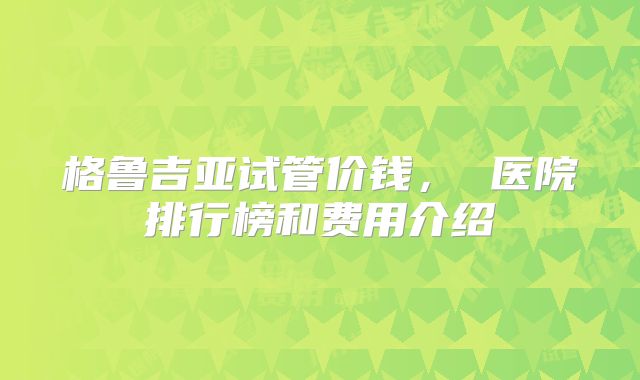 格鲁吉亚试管价钱， 医院排行榜和费用介绍