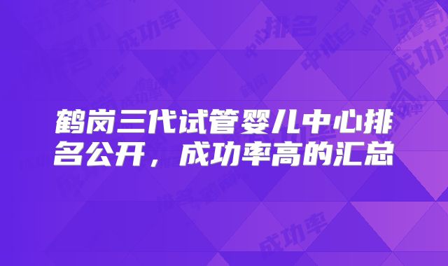 鹤岗三代试管婴儿中心排名公开，成功率高的汇总