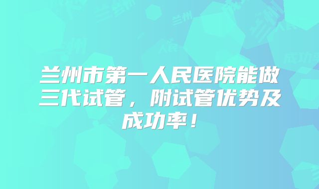 兰州市第一人民医院能做三代试管,附试管优势及成功率!