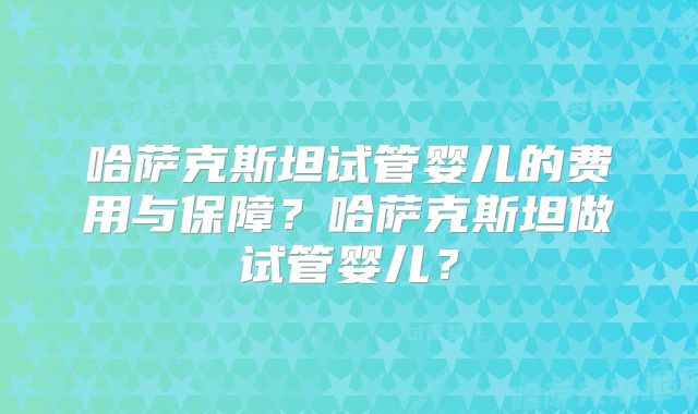 哈萨克斯坦试管婴儿的费用与保障？哈萨克斯坦做试管婴儿？