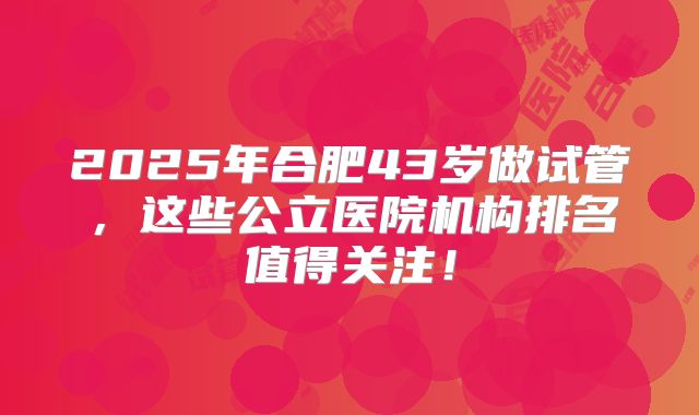 2025年合肥43岁做试管，这些公立医院机构排名值得关注！