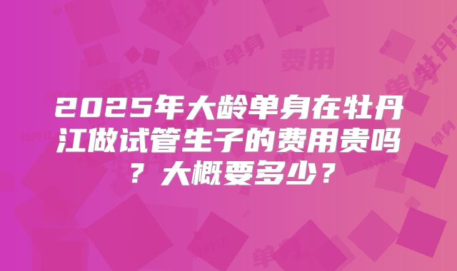 2025年大龄单身在牡丹江做试管生子的费用贵吗?大概要多少?