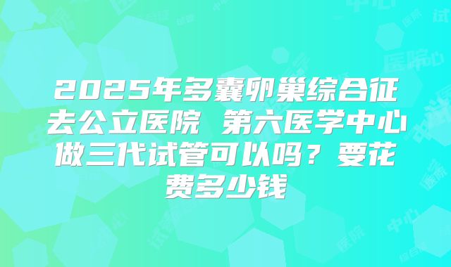 2025年多囊卵巢综合征去公立医院 第六医学中心做三代试管可以吗？要花费多少钱