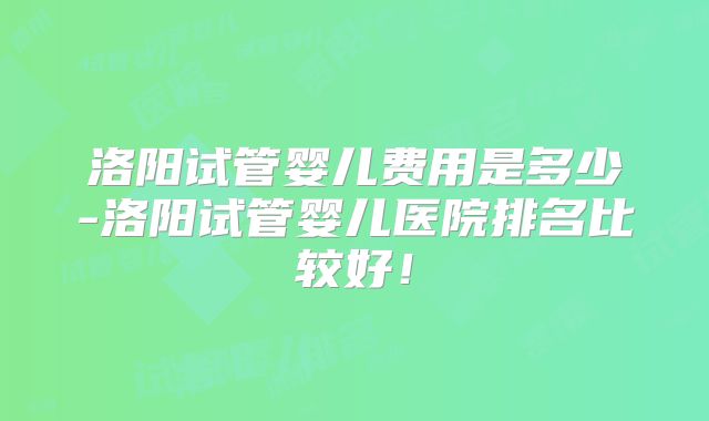 洛阳试管婴儿费用是多少-洛阳试管婴儿医院排名比较好！