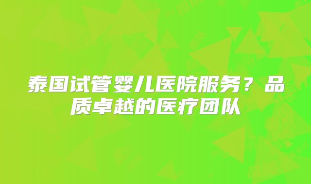 泰国试管婴儿医院服务？品质卓越的医疗团队