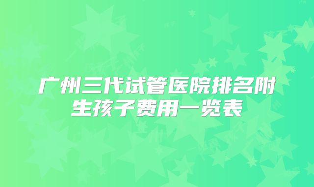 广州三代试管医院排名附生孩子费用一览表