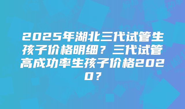 2025年湖北三代试管生孩子价格明细？三代试管高成功率生孩子价格2020？