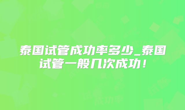 泰国试管成功率多少_泰国试管一般几次成功!