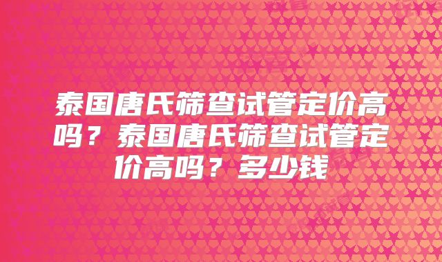 泰国唐氏筛查试管定价高吗？泰国唐氏筛查试管定价高吗？多少钱