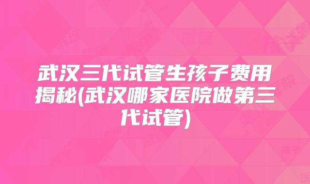 武汉三代试管生孩子费用揭秘(武汉哪家医院做第三代试管)