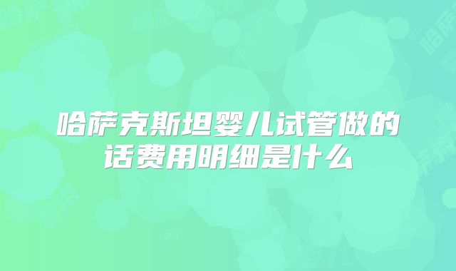 哈萨克斯坦婴儿试管做的话费用明细是什么