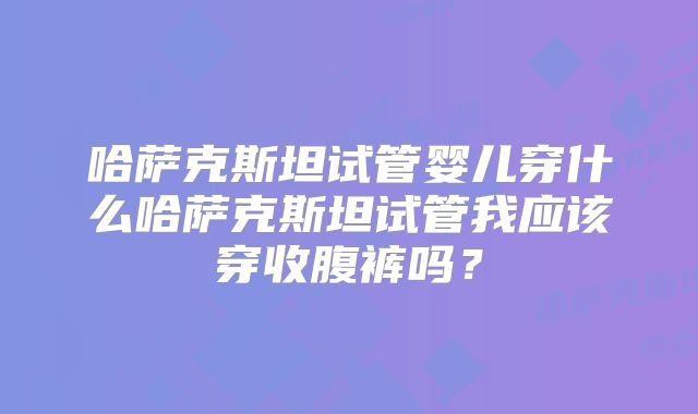 哈萨克斯坦试管婴儿穿什么哈萨克斯坦试管我应该穿收腹裤吗？