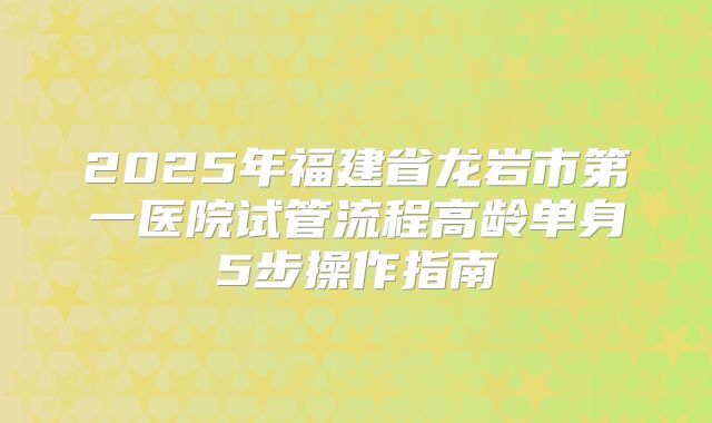 2025年福建省龙岩市第一医院试管流程高龄单身5步操作指南