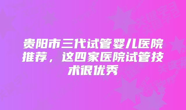 贵阳市三代试管婴儿医院推荐，这四家医院试管技术很优秀