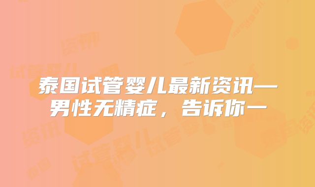 泰国试管婴儿最新资讯—男性无精症，告诉你一