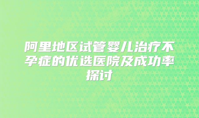 阿里地区试管婴儿治疗不孕症的优选医院及成功率探讨