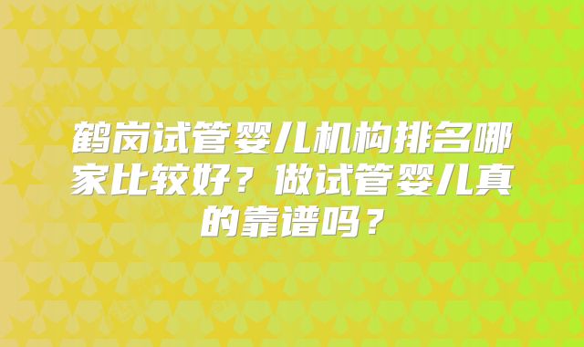 鹤岗试管婴儿机构排名哪家比较好？做试管婴儿真的靠谱吗？